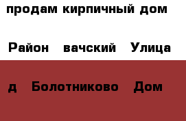 продам кирпичный дом  › Район ­ вачский › Улица ­ д.  Болотниково › Дом ­ 116 › Общая площадь дома ­ 36 › Площадь участка ­ 250 - Нижегородская обл., Вачский р-н, Болотниково д. Недвижимость » Дома, коттеджи, дачи продажа   . Нижегородская обл.